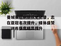 乐鱼电竞 -曼城赛后刷新队史纪录，志在亚冠名次提升，媒体盛赞，训练强度明显提升 